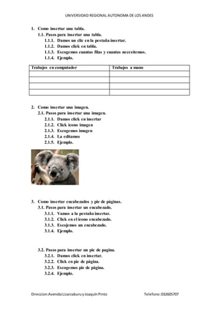 UNIVERSIDAD REGIONAL AUTONOMA DE LOS ANDES
Direccion:AvenidaLizarzaburuyJoaquínPinto Telefono:032605707
1. Como insertar una tabla.
1.1. Pasos para insertar una tabla.
1.1.1. Damos un clic en la pestaña insertar.
1.1.2. Damos click en tabla.
1.1.3. Escogemos cuantas filas y cuantas necesitemos.
1.1.4. Ejemplo.
Trabajos en computador Trabajos a mano
2. Como insertar una imagen.
2.1. Pasos para insertar una imagen.
2.1.1. Damos click en insertar
2.1.2. Click icono imagen
2.1.3. Escogemos imagen
2.1.4. La editamos
2.1.5. Ejemplo.
3. Como insertar encabezados y pie de páginas.
3.1. Pasos para insertar un encabezado.
3.1.1. Vamos a la pestaña insertar.
3.1.2. Click en el icono encabezado.
3.1.3. Escojemos un encabezado.
3.1.4. Ejemplo.
3.2. Pasos para insertar un pie de pagina.
3.2.1. Damos click en insertar.
3.2.2. Click en pie de página.
3.2.3. Escogemos pie de página.
3.2.4. Ejemplo.
 