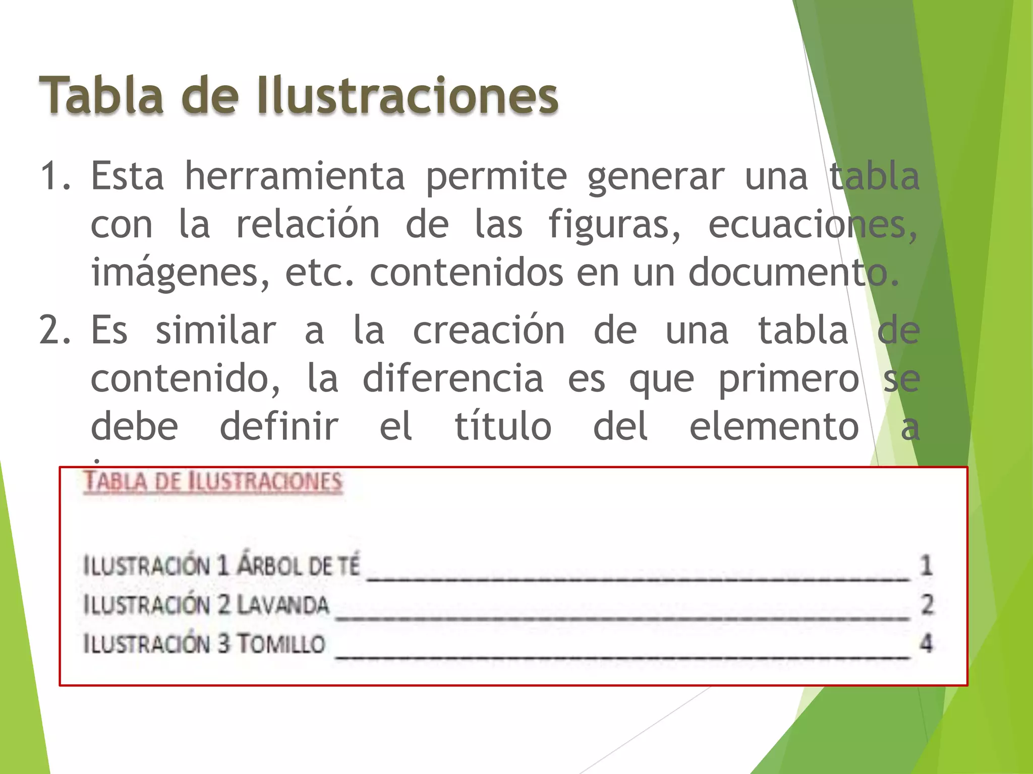 Tabla de Ilustraciones
1. Esta herramienta permite generar una tabla
con la relación de las figuras, ecuaciones,
imágenes, etc. contenidos en un documento.
2. Es similar a la creación de una tabla de
contenido, la diferencia es que primero se
debe definir el título del elemento a
incorporar.
 