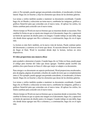 entre sí. Por ejemplo, puede agregar una portada coincidente, el encabezado y la barra
lateral. Haga clic en Insertar y elija los elementos que desee de las distintas galerías.
Los temas y estilos también ayudan a mantener su documento coordinado. Cuando
haga clic en Diseño y seleccione un tema nuevo, cambiarán las imágenes, gráficos y
gráficos SmartArt para que coincidan con el nuevo tema. Al aplicar los estilos, los
títulos cambian para coincidir con el nuevo tema.
Ahorre tiempo en Word con nuevos botones que se muestran donde se necesiten. Para
cambiar la forma en que se ajusta una imagen en el documento, haga clic y aparecerá
un botón de opciones de diseño junto a la imagen. Cuando trabaje en una tabla, haga
clic donde desee agregar una fila o columna y, a continuación, haga clic en el signo
más.
La lectura es más fácil, también, en la nueva vista de lectura. Puede contraer partes
del documento y centrarse en el texto que desee. Si necesita detener la lectura antes
de llegar al final, Word le recordará dónde dejó la lectura, incluso en otros
dispositivos.
El vídeo proporciona una manera eficaz
para ayudarle a demostrar el punto. Cuando haga clic en Vídeo en línea, puede pegar
el código para insertar del vídeo que desea agregar. También puede escribir una
palabra clave para buscar en línea el vídeo que mejor se adapte a su documento.
Para otorgar a su documento un aspecto profesional, Word proporciona encabezados,
pies de página, páginas de portada y diseños de cuadro de texto que se complementan
entre sí. Por ejemplo, puede agregar una portada coincidente, el encabezado y la barra
lateral. Haga clic en Insertar y elija los elementos que desee de las distintas galerías.
Los temas y estilos también ayudan a mantener su documento coordinado. Cuando
haga clic en Diseño y seleccione un tema nuevo, cambiarán las imágenes, gráficos y
gráficos SmartArt para que coincidan con el nuevo tema. Al aplicar los estilos, los
títulos cambian para coincidir con el nuevo tema.
Ahorre tiempo en Word con nuevos botones que se muestran donde se necesiten. Para
cambiar la forma en que se ajusta una imagen en el documento, haga clic y aparecerá
un botón de opciones de diseño junto a la imagen. Cuando trabaje en una tabla, haga
clic donde desee agregar una fila o columna y, a continuación, haga clic en el signo
más.
 