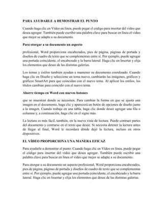 PARA AYUDARLE A DEMOSTRAR EL PUNTO
Cuando haga clic en Vídeo en línea, puede pegar el código para insertar del vídeo que
desea agregar. También puede escribir una palabra clave para buscar en línea el vídeo
que mejor se adapte a su documento.
Para otorgar a su documento un aspecto
profesional, Word proporciona encabezados, pies de página, páginas de portada y
diseños de cuadro de texto que se complementan entre sí. Por ejemplo, puede agregar
una portada coincidente, el encabezado y la barra lateral. Haga clic en Insertar y elija
los elementos que desee de las distintas galerías.
Los temas y estilos también ayudan a mantener su documento coordinado. Cuando
haga clic en Diseño y seleccione un tema nuevo, cambiarán las imágenes, gráficos y
gráficos SmartArt para que coincidan con el nuevo tema. Al aplicar los estilos, los
títulos cambian para coincidir con el nuevo tema.
Ahorre tiempo en Word con nuevos botones
que se muestran donde se necesiten. Para cambiar la forma en que se ajusta una
imagen en el documento, haga clic y aparecerá un botón de opciones de diseño junto
a la imagen. Cuando trabaje en una tabla, haga clic donde desee agregar una fila o
columna y, a continuación, haga clic en el signo más.
La lectura es más fácil, también, en la nueva vista de lectura. Puede contraer partes
del documento y centrarse en el texto que desee. Si necesita detener la lectura antes
de llegar al final, Word le recordará dónde dejó la lectura, incluso en otros
dispositivos.
EL VÍDEO PROPORCIONA UNA MANERA EFICAZ
Para ayudarle a demostrar el punto. Cuando haga clic en Vídeo en línea, puede pegar
el código para insertar del vídeo que desea agregar. También puede escribir una
palabra clave para buscar en línea el vídeo que mejor se adapte a su documento.
Para otorgar a su documento un aspecto profesional, Word proporciona encabezados,
pies de página, páginas de portada y diseños de cuadro de texto que se complementan
entre sí. Por ejemplo, puede agregar una portada coincidente, el encabezado y la barra
lateral. Haga clic en Insertar y elija los elementos que desee de las distintas galerías.
 