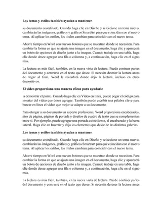 Los temas y estilos también ayudan a mantener
su documento coordinado. Cuando haga clic en Diseño y seleccione un tema nuevo,
cambiarán las imágenes, gráficos y gráficos SmartArt para que coincidan con el nuevo
tema. Al aplicar los estilos, los títulos cambian para coincidir con el nuevo tema.
Ahorre tiempo en Word con nuevos botones que se muestran donde se necesiten. Para
cambiar la forma en que se ajusta una imagen en el documento, haga clic y aparecerá
un botón de opciones de diseño junto a la imagen. Cuando trabaje en una tabla, haga
clic donde desee agregar una fila o columna y, a continuación, haga clic en el signo
más.
La lectura es más fácil, también, en la nueva vista de lectura. Puede contraer partes
del documento y centrarse en el texto que desee. Si necesita detener la lectura antes
de llegar al final, Word le recordará dónde dejó la lectura, incluso en otros
dispositivos.
El vídeo proporciona una manera eficaz para ayudarle
a demostrar el punto. Cuando haga clic en Vídeo en línea, puede pegar el código para
insertar del vídeo que desea agregar. También puede escribir una palabra clave para
buscar en línea el vídeo que mejor se adapte a su documento.
Para otorgar a su documento un aspecto profesional, Word proporciona encabezados,
pies de página, páginas de portada y diseños de cuadro de texto que se complementan
entre sí. Por ejemplo, puede agregar una portada coincidente, el encabezado y la barra
lateral. Haga clic en Insertar y elija los elementos que desee de las distintas galerías.
Los temas y estilos también ayudan a mantener
su documento coordinado. Cuando haga clic en Diseño y seleccione un tema nuevo,
cambiarán las imágenes, gráficos y gráficos SmartArt para que coincidan con el nuevo
tema. Al aplicar los estilos, los títulos cambian para coincidir con el nuevo tema.
Ahorre tiempo en Word con nuevos botones que se muestran donde se necesiten. Para
cambiar la forma en que se ajusta una imagen en el documento, haga clic y aparecerá
un botón de opciones de diseño junto a la imagen. Cuando trabaje en una tabla, haga
clic donde desee agregar una fila o columna y, a continuación, haga clic en el signo
más.
La lectura es más fácil, también, en la nueva vista de lectura. Puede contraer partes
del documento y centrarse en el texto que desee. Si necesita detener la lectura antes
 