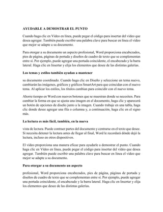 AYUDARLE A DEMOSTRAR EL PUNTO
Cuando haga clic en Vídeo en línea, puede pegar el código para insertar del vídeo que
desea agregar. También puede escribir una palabra clave para buscar en línea el vídeo
que mejor se adapte a su documento.
Para otorgar a su documento un aspecto profesional, Word proporciona encabezados,
pies de página, páginas de portada y diseños de cuadro de texto que se complementan
entre sí. Por ejemplo, puede agregar una portada coincidente, el encabezado y la barra
lateral. Haga clic en Insertar y elija los elementos que desee de las distintas galerías.
Los temas y estilos también ayudan a mantener
su documento coordinado. Cuando haga clic en Diseño y seleccione un tema nuevo,
cambiarán las imágenes, gráficos y gráficos SmartArt para que coincidan con el nuevo
tema. Al aplicar los estilos, los títulos cambian para coincidir con el nuevo tema.
Ahorre tiempo en Word con nuevos botones que se muestran donde se necesiten. Para
cambiar la forma en que se ajusta una imagen en el documento, haga clic y aparecerá
un botón de opciones de diseño junto a la imagen. Cuando trabaje en una tabla, haga
clic donde desee agregar una fila o columna y, a continuación, haga clic en el signo
más.
La lectura es más fácil, también, en la nueva
vista de lectura. Puede contraer partes del documento y centrarse en el texto que desee.
Si necesita detener la lectura antes de llegar al final, Word le recordará dónde dejó la
lectura, incluso en otros dispositivos.
El vídeo proporciona una manera eficaz para ayudarle a demostrar el punto. Cuando
haga clic en Vídeo en línea, puede pegar el código para insertar del vídeo que desea
agregar. También puede escribir una palabra clave para buscar en línea el vídeo que
mejor se adapte a su documento.
Para otorgar a su documento un aspecto
profesional, Word proporciona encabezados, pies de página, páginas de portada y
diseños de cuadro de texto que se complementan entre sí. Por ejemplo, puede agregar
una portada coincidente, el encabezado y la barra lateral. Haga clic en Insertar y elija
los elementos que desee de las distintas galerías.
 