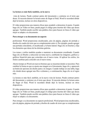 La lectura es más fácil, también, en la nueva
vista de lectura. Puede contraer partes del documento y centrarse en el texto que
desee. Si necesita detener la lectura antes de llegar al final, Word le recordará dónde
dejó la lectura, incluso en otros dispositivos.
El vídeo proporciona una manera eficaz para ayudarle a demostrar el punto. Cuando
haga clic en Vídeo en línea, puede pegar el código para insertar del vídeo que desea
agregar. También puede escribir una palabra clave para buscar en línea el vídeo que
mejor se adapte a su documento.
Para otorgar a su documento un aspecto
profesional, Word proporciona encabezados, pies de página, páginas de portada y
diseños de cuadro de texto que se complementan entre sí. Por ejemplo, puede agregar
una portada coincidente, el encabezado y la barra lateral. Haga clic en Insertar y elija
los elementos que desee de las distintas galerías.
Los temas y estilos también ayudan a mantener su documento coordinado. Cuando
haga clic en Diseño y seleccione un tema nuevo, cambiarán las imágenes, gráficos y
gráficos SmartArt para que coincidan con el nuevo tema. Al aplicar los estilos, los
títulos cambian para coincidir con el nuevo tema.
Ahorre tiempo en Word con nuevos botones que se muestran donde se necesiten. Para
cambiar la forma en que se ajusta una imagen en el documento, haga clic y aparecerá
un botón de opciones de diseño junto a la imagen. Cuando trabaje en una tabla, haga
clic donde desee agregar una fila o columna y, a continuación, haga clic en el signo
más.
La lectura es más fácil, también, en la nueva vista de lectura. Puede contraer partes
del documento y centrarse en el texto que desee. Si necesita detener la lectura antes
de llegar al final, Word le recordará dónde dejó la lectura, incluso en otros
dispositivos.
El vídeo proporciona una manera eficaz para ayudarle a demostrar el punto. Cuando
haga clic en Vídeo en línea, puede pegar el código para insertar del vídeo que desea
agregar. También puede escribir una palabra clave para buscar en línea el vídeo que
mejor se adapte a su documento.
Para otorgar a su documento un aspecto profesional, Word proporciona encabezados,
pies de página, páginas de portada y diseños de cuadro de texto que se complementan
 