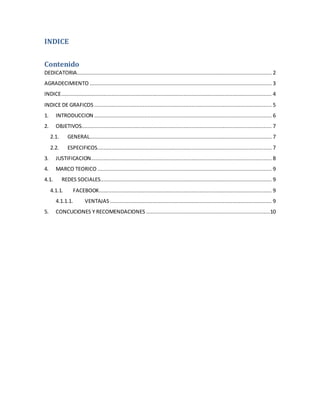 INDICE
Contenido
DEDICATORIA............................................................................................................................ 2
AGRADECIMIENTO .................................................................................................................... 3
INDICE...................................................................................................................................... 4
INDICE DE GRAFICOS ................................................................................................................. 5
1. INTRODUCCION ................................................................................................................. 6
2. OBJETIVOS......................................................................................................................... 7
2.1. GENERAL.................................................................................................................... 7
2.2. ESPECIFICOS............................................................................................................... 7
3. JUSTIFICACION................................................................................................................... 8
4. MARCO TEORICO ............................................................................................................... 9
4.1. REDES SOCIALES............................................................................................................. 9
4.1.1. FACEBOOK.............................................................................................................. 9
4.1.1.1. VENTAJAS....................................................................................................... 9
5. CONCUCIONES Y RECOMENDACIONES ...............................................................................10
 