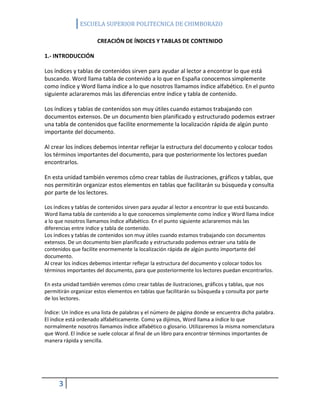 ESCUELA SUPERIOR POLITECNICA DE CHIMBORAZO
CREACIÓN DE ÍNDICES Y TABLAS DE CONTENIDO
1.- INTRODUCCIÓN
Los índices y tablas de contenidos sirven para ayudar al lector a encontrar lo que está
buscando. Word llama tabla de contenido a lo que en España conocemos simplemente
como índice y Word llama índice a lo que nosotros llamamos índice alfabético. En el punto
siguiente aclararemos más las diferencias entre índice y tabla de contenido.
Los índices y tablas de contenidos son muy útiles cuando estamos trabajando con
documentos extensos. De un documento bien planificado y estructurado podemos extraer
una tabla de contenidos que facilite enormemente la localización rápida de algún punto
importante del documento.
Al crear los índices debemos intentar reflejar la estructura del documento y colocar todos
los términos importantes del documento, para que posteriormente los lectores puedan
encontrarlos.
En esta unidad también veremos cómo crear tablas de ilustraciones, gráficos y tablas, que
nos permitirán organizar estos elementos en tablas que facilitarán su búsqueda y consulta
por parte de los lectores.
Los índices y tablas de contenidos sirven para ayudar al lector a encontrar lo que está buscando.
Word llama tabla de contenido a lo que conocemos simplemente como índice y Word llama índice
a lo que nosotros llamamos índice alfabético. En el punto siguiente aclararemos más las
diferencias entre índice y tabla de contenido.
Los índices y tablas de contenidos son muy útiles cuando estamos trabajando con documentos
extensos. De un documento bien planificado y estructurado podemos extraer una tabla de
contenidos que facilite enormemente la localización rápida de algún punto importante del
documento.
Al crear los índices debemos intentar reflejar la estructura del documento y colocar todos los
términos importantes del documento, para que posteriormente los lectores puedan encontrarlos.
En esta unidad también veremos cómo crear tablas de ilustraciones, gráficos y tablas, que nos
permitirán organizar estos elementos en tablas que facilitarán su búsqueda y consulta por parte
de los lectores.
Índice: Un índice es una lista de palabras y el número de página donde se encuentra dicha palabra.
El índice está ordenado alfabéticamente. Como ya dijimos, Word llama a índice lo que
normalmente nosotros llamamos índice alfabético o glosario. Utilizaremos la misma nomenclatura
que Word. El índice se suele colocar al final de un libro para encontrar términos importantes de
manera rápida y sencilla.

3

 