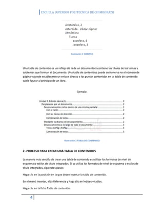 ESCUELA SUPERIOR POLITECNICA DE CHIMBORAZO

Ilustración 1 EJEMPLO

Una tabla de contenido es un reflejo de la de un documento y contiene los títulos de los temas y
subtemas que forman el documento. Una tabla de contenidos puede contener o no el número de
página y puede establecerse un enlace directo a los puntos contenidos en la tabla de contenido
suele figurar al principio de un libro.

Ejemplo:

Ilustración 2 TABLA DE CONTENIDO

2.-PROCESO PARA CREAR UNA TABLA DE CONTENIDOS
La manera más sencilla de crear una tabla de contenido es utilizar los formatos de nivel de
esquema o estilos de título integrados. Si ya utiliza los formatos de nivel de esquema o estilos de
título integrados, siga estos pasos:
Haga clic en la posición en la que desee insertar la tabla de contenido.
En el menú Insertar, elija Referencia y haga clic en Índices y tablas.
Haga clic en la ficha Tabla de contenido.

4

 