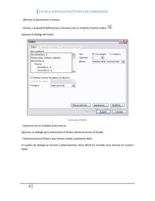 ESCUELA SUPERIOR POLITECNICA DE CHIMBORAZO
- Abrimos el documento a marcar.
- Vamos a la pestaña Referencias y hacemos clic en el botón Insertar índice

.

Aparece el diálogo de Índice.

Ilustración 4 INDICE

- Hacemos clic en el botón Auto marcar.
Aparece un diálogo para seleccionar el fichero donde tenemos el listado.
- Seleccionamos el fichero que hemos creado y pulsamos Abrir.
El cuadro de diálogo se cerrará y observaremos cómo Word ha incluido unas marcas en nuestro
texto.

8

 