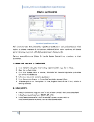 ESCUELA SUPERIOR POLITECNICA DE CHIMBORAZO
TABLA DE ILUSTRACIONES

Ilustración 5 TABLA DE ILUSTRACIONES

Para crear una tabla de ilustraciones, especifique los títulos de las ilustraciones que desee
incluir. Al generar una tabla de ilustraciones, Microsoft Word busca los títulos, los ordena
por el número y muestra la tabla de ilustraciones en el documento.
Agregar automáticamente títulos de insertar tablas, ilustraciones, ecuaciones u otros
elementos.
1.-CREAR UNA TABLA DE ILUSTRACIONES
1. En le menú Insertar, elija Referencia y, a continuación, haga clic en Titulo.
2. Haga clic en Auto titulo.
3. En la lista Agregar titulo al insertar, seleccione los elementos para los que desee
que Word inserte títulos.
4. Seleccione las demás opciones que desee.
5. En el documento, inserte el elemento al que desee agregar titulo.
6. Si desea agregar una descripción opcional, haga clic después del título y escriba el
texto que desee.
2.- BIBLIOGRACFIA




http://7tipsdeword.blogspot.com/2010/04/crear-un-tabla-de-ilustraciones.html
http://www.aulaclic.es/word-2010/t_17_5.htm
http://www.monografias.com/trabajos93/insertar-numero-tabla-eilustraciones/insertar-numero-tabla-e-ilustraciones.shtml

9

 