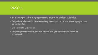 PASO 1 
 En el texto por trabajar agrega un estilo a todos los títulos y subtítulos. 
 Después ve a la sección de referencias y selecciona todos la opcio de agregar tabla 
de contenidos. 
 Elige el estilo que desees. 
 Después puedes editar los títulos y subtítulos y la tabla de contenidos se 
actualizará. 
 