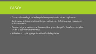 PASO1 
 Primero debes elegir todas las palabras que quires incluir en tu glosario. 
 Sugiero que antes de continuar tengas ya todas las definiciones ya tipeadas en 
otro documento. 
 Después elige la palabra que deseas utilizar y abre la opción de referencias y haz 
clic en la opción marcar entrada. 
 Ahí deberás copiar y pegar la definición de la palabra. 
 