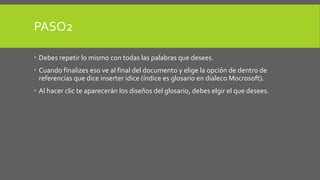 PASO2 
 Debes repetir lo mismo con todas las palabras que desees. 
 Cuando finalizes eso ve al final del documento y elige la opción de dentro de 
referencias que dice inserter idice (índice es glosario en dialeco Mocrosoft). 
 Al hacer clic te aparecerán los diseños del glosario, debes elgir el que desees. 
