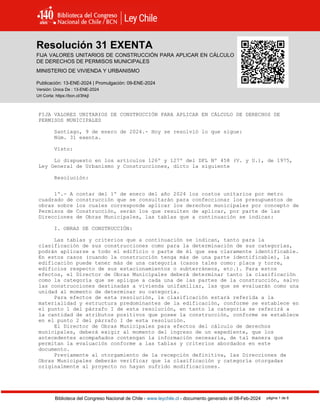 Resolución 31 EXENTA, VIVIENDA (2024)
Biblioteca del Congreso Nacional de Chile - www.leychile.cl - documento generado el 08-Feb-2024 página 1 de 8
Resolución 31 EXENTA
FIJA VALORES UNITARIOS DE CONSTRUCCIÓN PARA APLICAR EN CÁLCULO
DE DERECHOS DE PERMISOS MUNICIPALES
MINISTERIO DE VIVIENDA Y URBANISMO
Publicación: 13-ENE-2024 | Promulgación: 09-ENE-2024
Versión: Única De : 13-ENE-2024
Url Corta: https://bcn.cl/3hkjl
FIJA VALORES UNITARIOS DE CONSTRUCCIÓN PARA APLICAR EN CÁLCULO DE DERECHOS DE
PERMISOS MUNICIPALES
Santiago, 9 de enero de 2024.- Hoy se resolvió lo que sigue:
Núm. 31 exenta.
Visto:
Lo dispuesto en los artículos 126º y 127º del DFL Nº 458 (V. y U.), de 1975,
Ley General de Urbanismo y Construcciones, dicto la siguiente
Resolución:
1º.- A contar del 1º de enero del año 2024 los costos unitarios por metro
cuadrado de construcción que se consultarán para confeccionar los presupuestos de
obras sobre los cuales corresponde aplicar los derechos municipales por concepto de
Permisos de Construcción, serán los que resulten de aplicar, por parte de las
Direcciones de Obras Municipales, las tablas que a continuación se indican:
I. OBRAS DE CONSTRUCCIÓN:
Las tablas y criterios que a continuación se indican, tanto para la
clasificación de sus construcciones como para la determinación de sus categorías,
podrán aplicarse a todo el edificio o parte de él que sea claramente identificable.
En estos casos (cuando la construcción tenga más de una parte identificable), la
edificación puede tener más de una categoría (casos tales como: placa y torre,
edificios respecto de sus estacionamientos o subterráneos, etc.). Para estos
efectos, el Director de Obras Municipales deberá determinar tanto la clasificación
como la categoría que se aplique a cada una de las partes de la construcción, salvo
las construcciones destinadas a vivienda unifamiliar, las que se evaluarán como una
unidad al momento de determinar su categoría.
Para efectos de esta resolución, la clasificación estará referida a la
materialidad y estructura predominantes de la edificación, conforme se establece en
el punto 1 del párrafo I de esta resolución, en tanto la categoría se referirá a
la cantidad de atributos positivos que posee la construcción, conforme se establece
en el punto 2 del párrafo I de esta resolución.
El Director de Obras Municipales para efectos del cálculo de derechos
municipales, deberá exigir al momento del ingreso de un expediente, que los
antecedentes acompañados contengan la información necesaria, de tal manera que
permitan la evaluación conforme a las tablas y criterios abordados en este
documento.
Previamente al otorgamiento de la recepción definitiva, las Direcciones de
Obras Municipales deberán verificar que la clasificación y categoría otorgadas
originalmente al proyecto no hayan sufrido modificaciones.
 