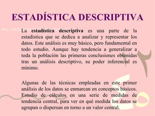 ESTADÍSTICA DESCRIPTIVA La  estadística descriptiva  es una parte de la estadística que se dedica a analizar y representar los datos. Este análisis es muy básico, pero fundamental en todo estudio. Aunque hay tendencia a generalizar a toda la población las primeras conclusiones obtenidas tras un análisis descriptivo, su poder inferencial es mínimo. Algunas de las técnicas empleadas en este primer análisis de los datos se enmarcan en conceptos básicos. Estudio de cálculos en una serie de medidas de tendencia central, para ver en qué medida los datos se agrupan o dispersan en torno a un valor central. 