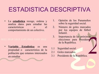 ESTADISTICA DESCRIPTIVA La  estadística  recoge, ordena y analiza datos para estudiar las características o el comportamiento de un colectivo. Variable Estadística  es una propiedad o  característica de la población que estamos interesados en estudiar Opinión de los Panameños sobre la seguridad social. Número de goles marcados por los equipos de fútbol Infantil. Importancia de las próximas elecciones para Presidente de la República. 1.1  Seguridad social. 2.1  Goles marcados. 3.1  Presidente de la República. 2 