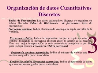 Organización de datos Cuantitativos Discretos Tablas de Frecuencias:  Los datos cuantitativos discretos se organizan en tablas, llamadas  Tablas de Distribución  de frecuencias.   tipos de frecuencias:   Frecuencia absoluta:  Indica el número de veces que se repite un valor de la variable. Frecuencia relativa:  Indica la proporción con que se repite un valor. Se obtiene dividiendo la frecuencia absoluta entre el tamaño de la muestra.   Para una mejor interpretación es más conveniente mutiplicarla por 100 para trabajar con una  Frecuencia relativa porcentual . Frecuencia absoluta acumulada:  Indica el número de valores que son menores o iguales que el valor dado. Frecuencia relativa porcentual acumulada:  Indica el porcentaje de datos que son menores o iguales que el valor dado.  3 