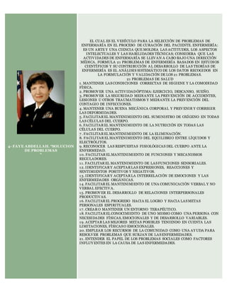 4- FAYE ABDELLAH. “SOLUCION
DE PROBLEMAS
”
EL CUAL ES EL VEHÍCULO PARA LA SELECCIÓN DE PROBLEMAS DE
ENFERMARÍA EN EL PROCESO DE CURACIÓN DEL PACIENTE. ENFERMERÍA:
ES UN ARTE Y UNA CIENCIA QUE MOLDEA LAS ACTITUDES, LOS ASPECTOS
INTELECTUALES Y LAS HABILIDADES TÉCNICAS; CONSIDERA QUE LAS
ACTIVIDADES DE ENFERMARÍA SE LLEVAN A CABO BAJO UNA DIRECCIÓN
MÉDICA. FORMULA 21 PROBLEMAS DE ENFERMERÍA BASADOS EN ESTUDIOS
CIENTÍFICOS Y SU CONTRIBUCIÓN AL DESARROLLO DE LAS TEORÍAS DE
ENFERMERÍA ES EL ANÁLISIS SISTEMÁTICO DE LOS DATOS RECOGIDOS EN
LA FORMULACIÓN Y VALIDACIÓN DE LOS 21 PROBLEMAS.
21 PROBLEMAS DE SALUD
1. MANTENER LASCONDICIONES CORRECTAS DE HIGIENE Y LA COMODIDAD
FÍSICA.
2. PROMOVER UNA ACTIVIDADÓPTIMA:EJERCICIO, DESCANSO, SUEÑO.
3. PROMOVER LA SEGURIDAD MEDIANTE LA PREVENCIÓN DE ACCIDENTES,
LESIONES U OTROS TRAUMATISMOS Y MEDIANTE LA PREVENCIÓN DEL
CONTAGIO DE INFECCIONES.
4. MANTENER UNA BUENA MECÁNICA CORPORAL Y PREVENIR Y CORREGIR
LAS DEFORMIDADES.
5. FACILITAREL MANTENIMIENTO DEL SUMINISTRO DE OXÍGENO EN TODAS
LAS CÉLULAS DEL CUERPO.
6. FACILITAREL MANTENIMIENTO DE LA NUTRICIÓN EN TODAS LAS
CÉLULAS DEL CUERPO.
7 . FACILITAREL MANTENIMIENTO DE LA ELIMINACIÓN.
8. FACILITAREL MANTENIMIENTO DEL EQUILIBRIO ENTRE LÍQUIDOS Y
ELECTRÓLITOS.
9. RECONOCER LAS RESPUESTAS FISIOLÓGICAS DEL CUERPO ANTE LA
ENFERMEDAD.
10. FACILITAREL MANTENIMIENTO DE FUNCIONES Y MECANISMOS
REGULADORES.
11. FACILITAREL MANTENIMIENTO DE LASFUNCIONES SENSORIALES.
12. IDENTIFICARY ACEPTARLAS EXPRESIONES, REACCIONES Y
SENTIMIENTOS POSITIVOS Y NEGATIVOS.
13. IDENTIFICARY ACEPTARLA INTERRELACIÓN DE EMOCIONES Y LAS
ENFERMEDADES ORGÁNICAS.
14. FACILITAREL MANTENIMIENTO DE UNA COMUNICACIÓN VERBAL Y NO
VERBAL EFECTIVA.
15. PROMOVER EL DESARROLLO DE RELACIONES INTERPERSONALES
PRODUCTIVAS.
16. FACILITAREL PROGRESO HACIA EL LOGRO Y HACIA LASMETAS
PERSONALES ESPIRITUALES.
17. CREARO MANTENER UN ENTORNO TERAPÉUTICO.
18. FACILITAREL CONOCIMIENTO DE UNO MISMO COMO UNA PERSONA CON
NECESIDADES FÍSICAS, EMOCIONALES Y DE DESARROLLO VARIABLES.
19. ACEPTARLAS MEJORES METAS POSIBLES TENIENDO EN CUENTA LAS
LIMITACIONES, FÍSICASO EMOCIONALES.
20. EMPLEAR LOS RECURSOS DE LA COMUNIDAD COMO UNA AY UDA PARA
RESOLVER PROBLEMAS QUE SURJAN DE LASENFERMEDADES.
21. ENTENDER EL PAPEL DE LOS PROBLEMAS SOCIALES COMO FACTORES
INFLUY ENTES EN LA CAUSA DE LAS ENFERMEDADES.
 
