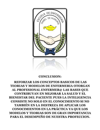 CONCLUSION:
REFORZAR LOS CONCEPTOS BASICOS DE LAS
TEORIAS Y MODELOS DE ENFERMERIA OTORGAN
AL PROFESIONAL ENFERMER@ LAS BASES QUE
CONTRIBUYAN EN MEJORAR LA SALUD Y EL
BIENESTAR DEL PACIENTE PUES LA INTELIGENCIA
CONSISTE NO SOLO EN EL CONOCIMIENTO SI NO
TAMBIÉN EN LA DESTREZA DE APLICAR LOS
CONOCIMIENTOS EN LA PRÁCTICA YA QUE LOS
MODELOS Y TEORIAS SON DE GRAN IMPORTANCIA
PARA EL DESEMPEÑO DE NUESTRA PROFECCION.
 