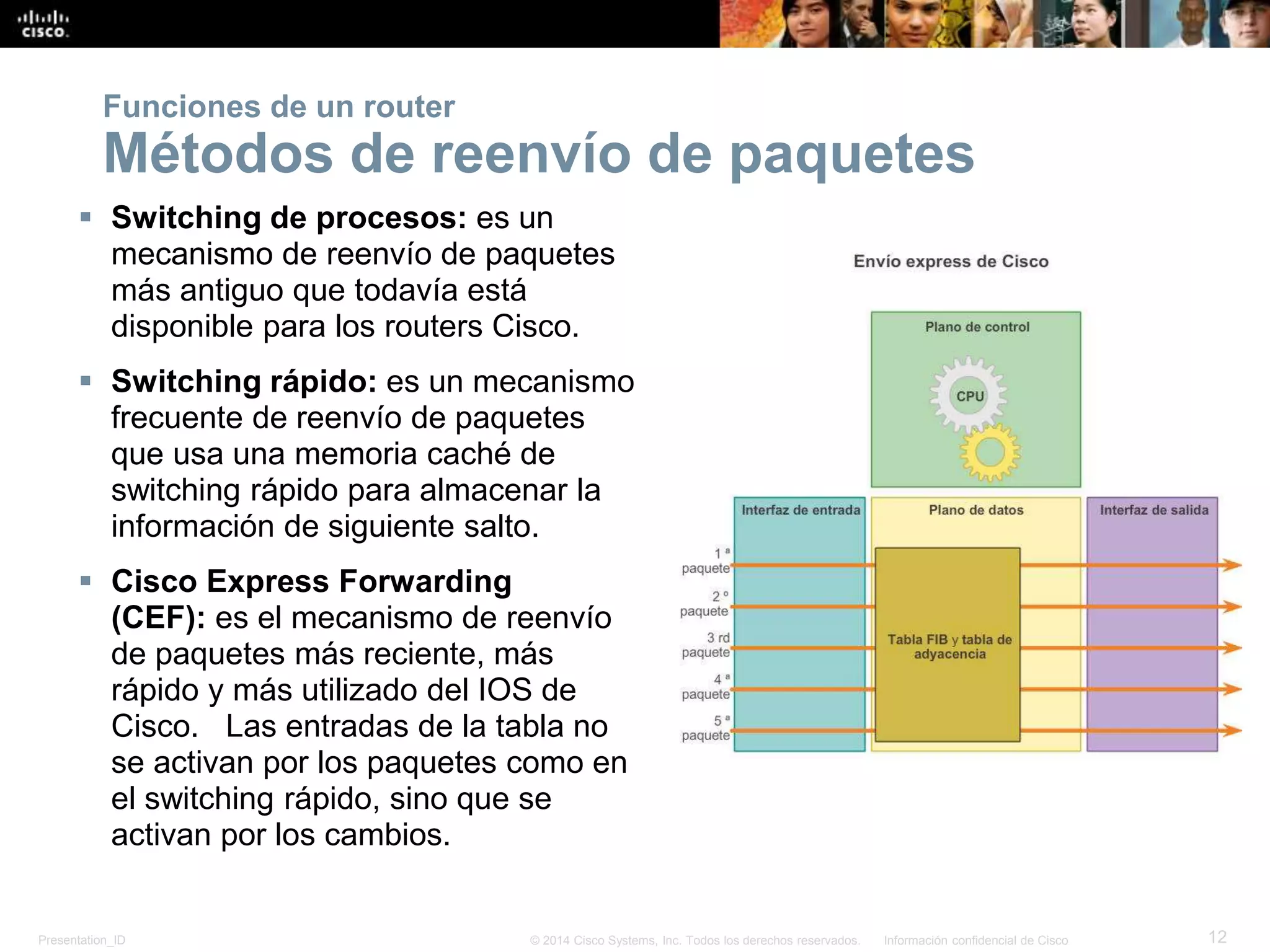 Presentation_ID 12© 2014 Cisco Systems, Inc. Todos los derechos reservados. Información confidencial de Cisco
 Switching de procesos: es un
mecanismo de reenvío de paquetes
más antiguo que todavía está
disponible para los routers Cisco.
 Switching rápido: es un mecanismo
frecuente de reenvío de paquetes
que usa una memoria caché de
switching rápido para almacenar la
información de siguiente salto.
 Cisco Express Forwarding
(CEF): es el mecanismo de reenvío
de paquetes más reciente, más
rápido y más utilizado del IOS de
Cisco. Las entradas de la tabla no
se activan por los paquetes como en
el switching rápido, sino que se
activan por los cambios.
Funciones de un router
Métodos de reenvío de paquetes
 