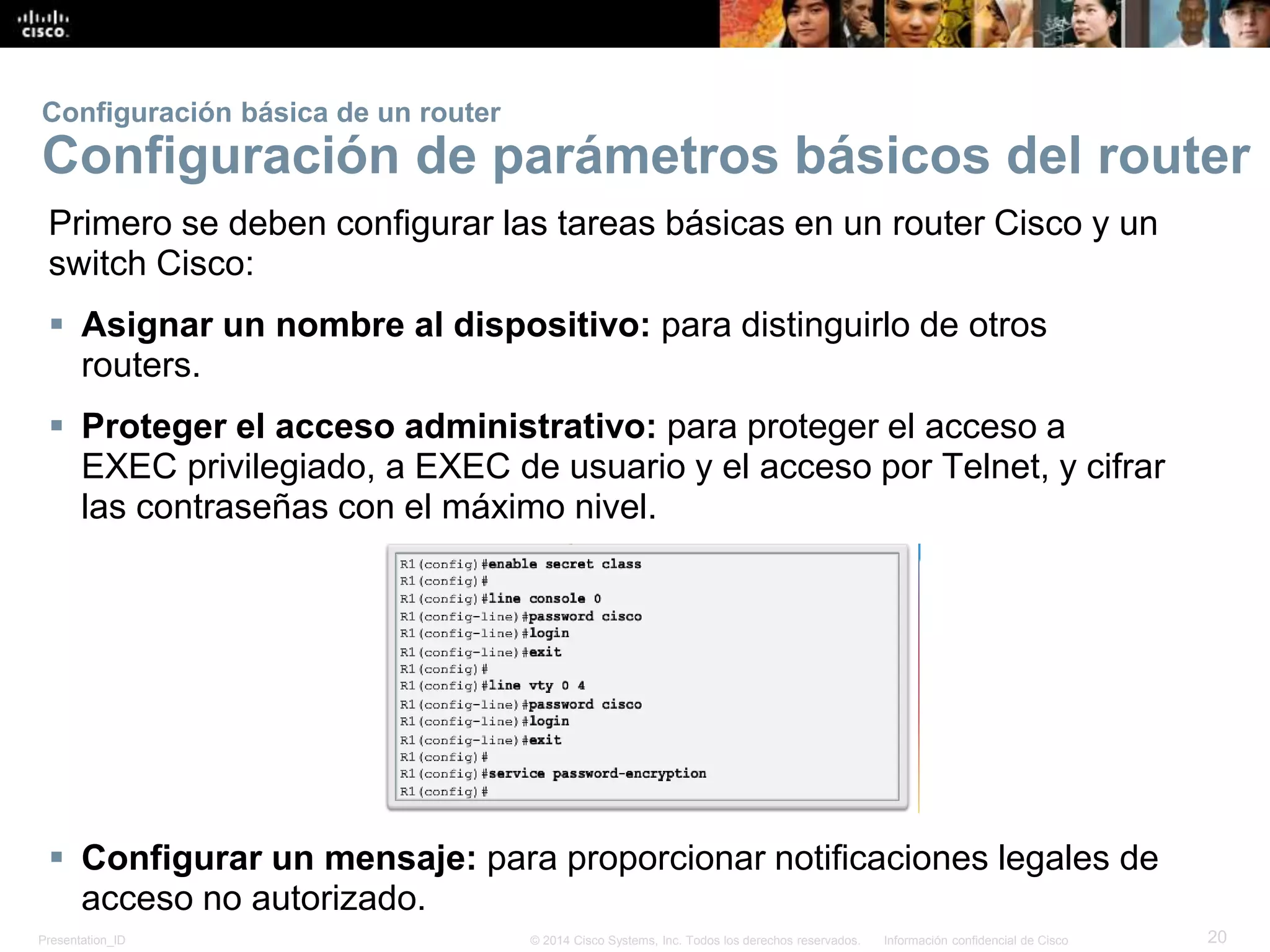 Presentation_ID 20© 2014 Cisco Systems, Inc. Todos los derechos reservados. Información confidencial de Cisco
Primero se deben configurar las tareas básicas en un router Cisco y un
switch Cisco:
 Asignar un nombre al dispositivo: para distinguirlo de otros
routers.
 Proteger el acceso administrativo: para proteger el acceso a
EXEC privilegiado, a EXEC de usuario y el acceso por Telnet, y cifrar
las contraseñas con el máximo nivel.
 Configurar un mensaje: para proporcionar notificaciones legales de
acceso no autorizado.
Configuración básica de un router
Configuración de parámetros básicos del router
 