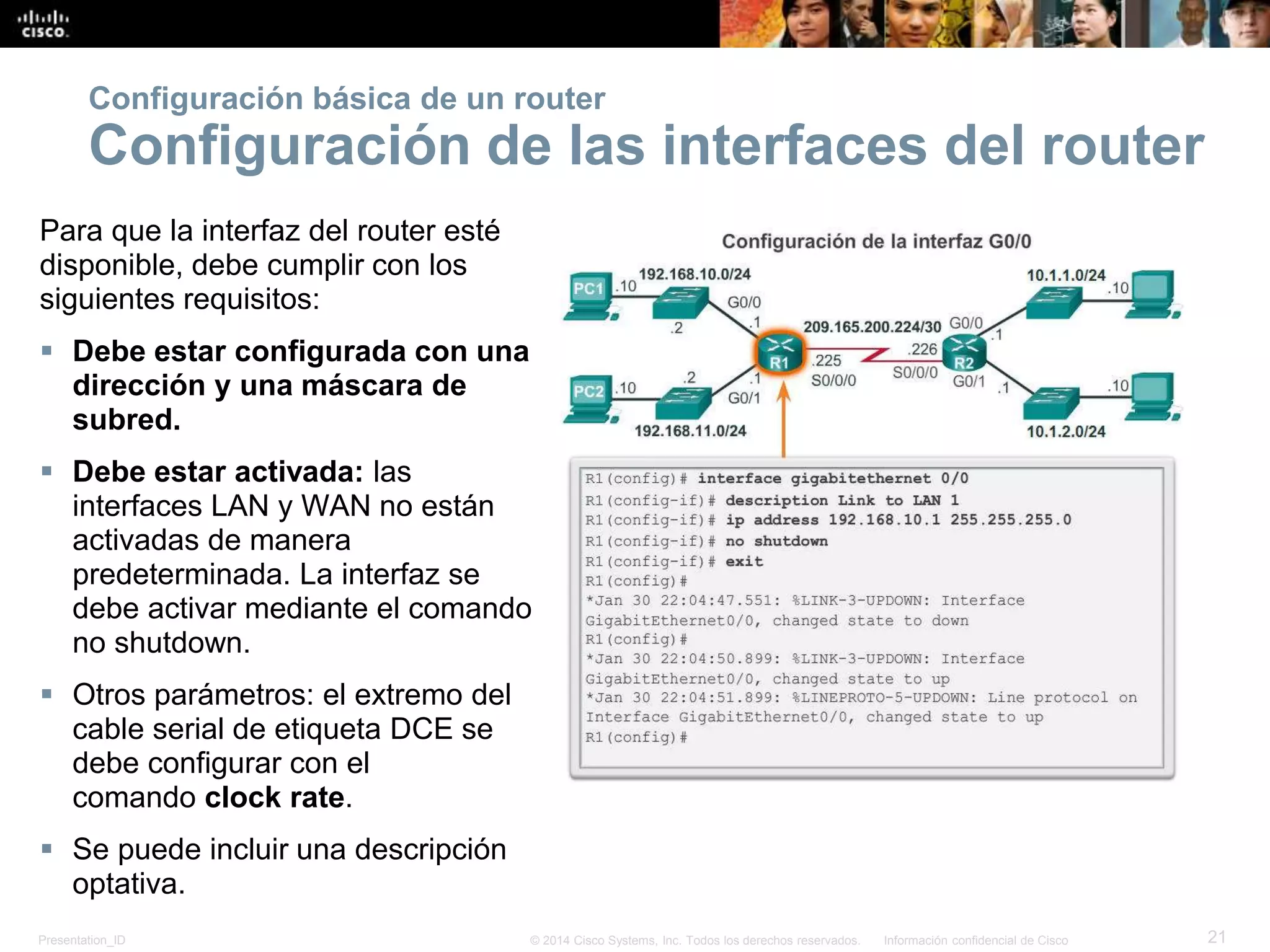 Presentation_ID 21© 2014 Cisco Systems, Inc. Todos los derechos reservados. Información confidencial de Cisco
Para que la interfaz del router esté
disponible, debe cumplir con los
siguientes requisitos:
 Debe estar configurada con una
dirección y una máscara de
subred.
 Debe estar activada: las
interfaces LAN y WAN no están
activadas de manera
predeterminada. La interfaz se
debe activar mediante el comando
no shutdown.
 Otros parámetros: el extremo del
cable serial de etiqueta DCE se
debe configurar con el
comando clock rate.
 Se puede incluir una descripción
optativa.
Configuración básica de un router
Configuración de las interfaces del router
 