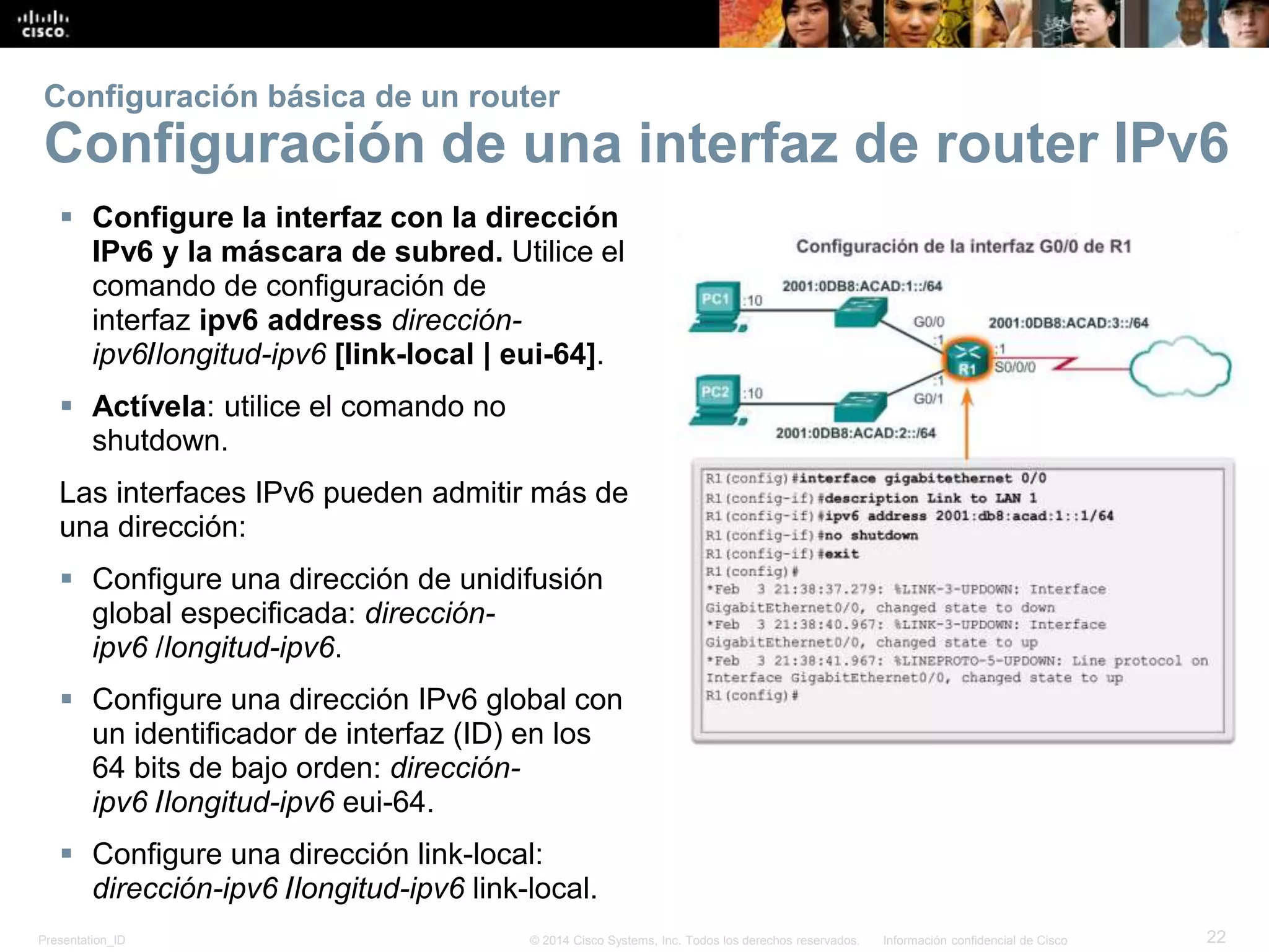 Presentation_ID 22© 2014 Cisco Systems, Inc. Todos los derechos reservados. Información confidencial de Cisco
 Configure la interfaz con la dirección
IPv6 y la máscara de subred. Utilice el
comando de configuración de
interfaz ipv6 address dirección-
ipv6/longitud-ipv6 [link-local | eui-64].
 Actívela: utilice el comando no
shutdown.
Las interfaces IPv6 pueden admitir más de
una dirección:
 Configure una dirección de unidifusión
global especificada: dirección-
ipv6 /longitud-ipv6.
 Configure una dirección IPv6 global con
un identificador de interfaz (ID) en los
64 bits de bajo orden: dirección-
ipv6 /longitud-ipv6 eui-64.
 Configure una dirección link-local:
dirección-ipv6 /longitud-ipv6 link-local.
Configuración básica de un router
Configuración de una interfaz de router IPv6
 