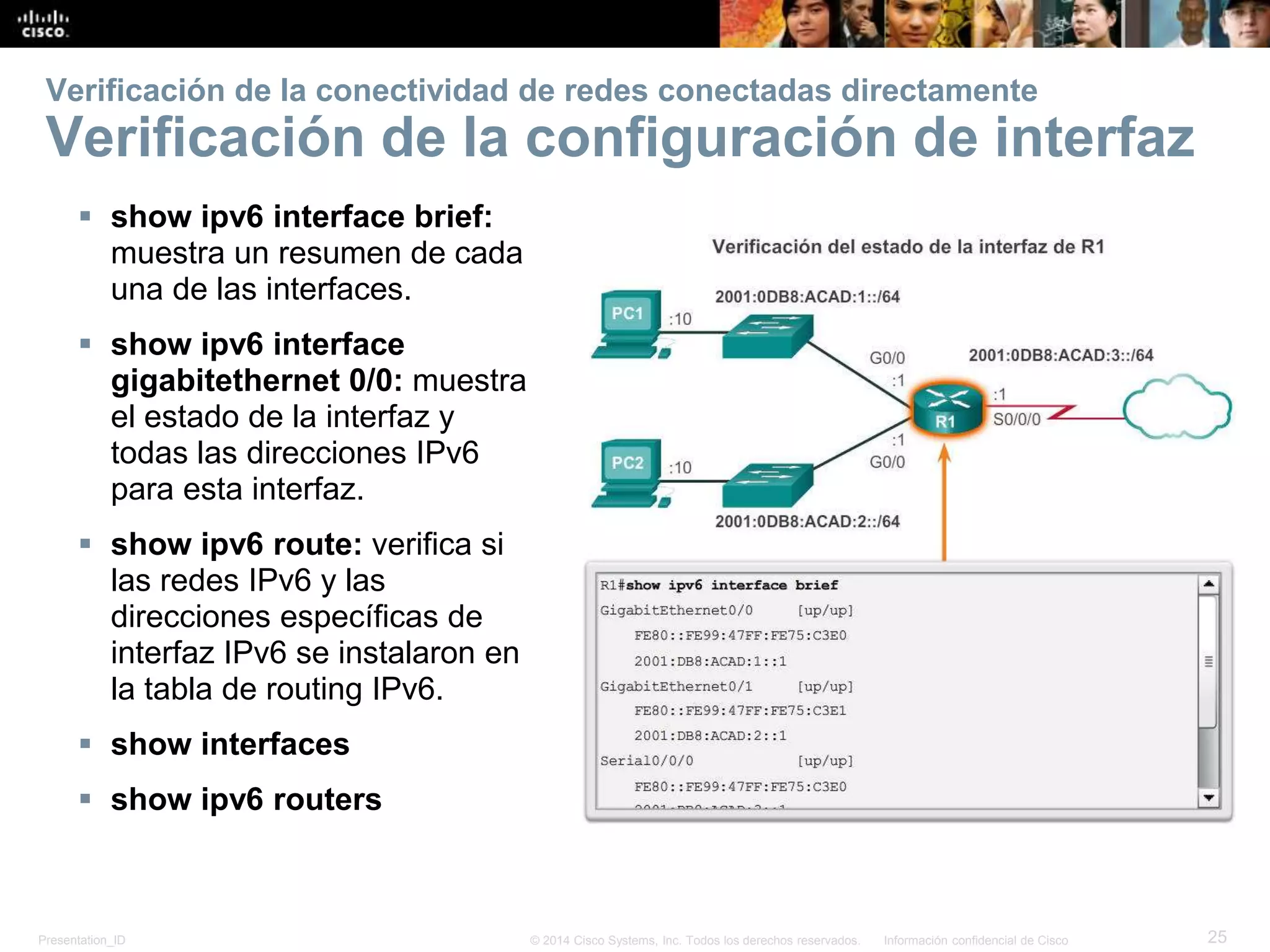 Presentation_ID 25© 2014 Cisco Systems, Inc. Todos los derechos reservados. Información confidencial de Cisco
 show ipv6 interface brief:
muestra un resumen de cada
una de las interfaces.
 show ipv6 interface
gigabitethernet 0/0: muestra
el estado de la interfaz y
todas las direcciones IPv6
para esta interfaz.
 show ipv6 route: verifica si
las redes IPv6 y las
direcciones específicas de
interfaz IPv6 se instalaron en
la tabla de routing IPv6.
 show interfaces
 show ipv6 routers
Verificación de la conectividad de redes conectadas directamente
Verificación de la configuración de interfaz
 