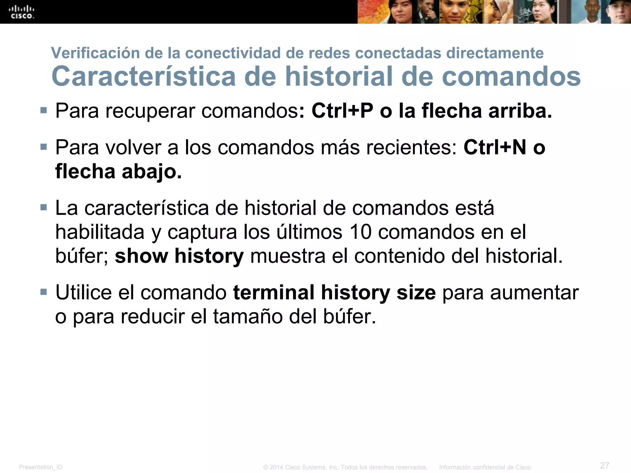 Presentation_ID 27© 2014 Cisco Systems, Inc. Todos los derechos reservados. Información confidencial de Cisco
 Para recuperar comandos: Ctrl+P o la flecha arriba.
 Para volver a los comandos más recientes: Ctrl+N o
flecha abajo.
 La característica de historial de comandos está
habilitada y captura los últimos 10 comandos en el
búfer; show history muestra el contenido del historial.
 Utilice el comando terminal history size para aumentar
o para reducir el tamaño del búfer.
Verificación de la conectividad de redes conectadas directamente
Característica de historial de comandos
 