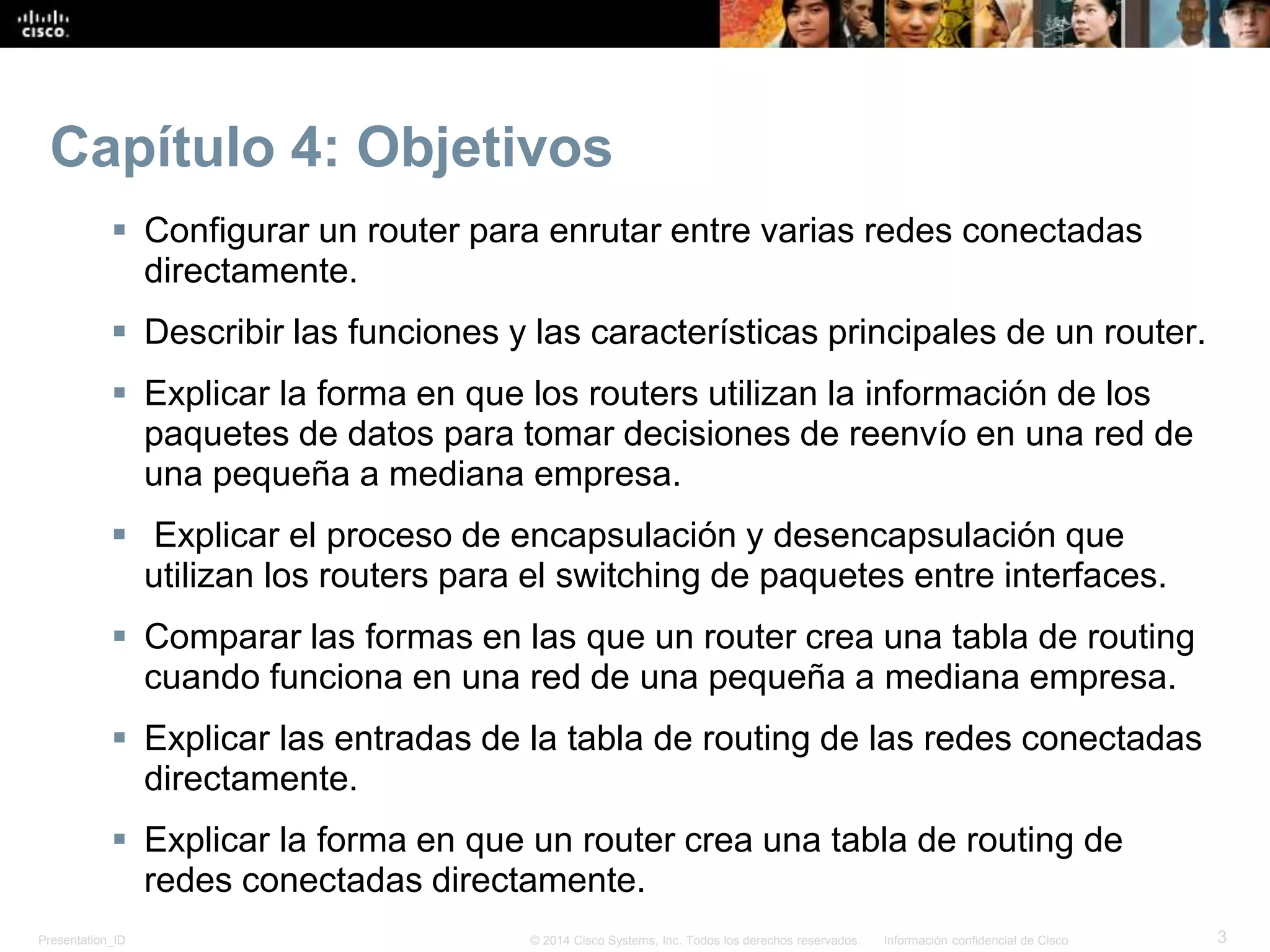 Presentation_ID 3© 2014 Cisco Systems, Inc. Todos los derechos reservados. Información confidencial de Cisco
Capítulo 4: Objetivos
 Configurar un router para enrutar entre varias redes conectadas
directamente.
 Describir las funciones y las características principales de un router.
 Explicar la forma en que los routers utilizan la información de los
paquetes de datos para tomar decisiones de reenvío en una red de
una pequeña a mediana empresa.
 Explicar el proceso de encapsulación y desencapsulación que
utilizan los routers para el switching de paquetes entre interfaces.
 Comparar las formas en las que un router crea una tabla de routing
cuando funciona en una red de una pequeña a mediana empresa.
 Explicar las entradas de la tabla de routing de las redes conectadas
directamente.
 Explicar la forma en que un router crea una tabla de routing de
redes conectadas directamente.
 