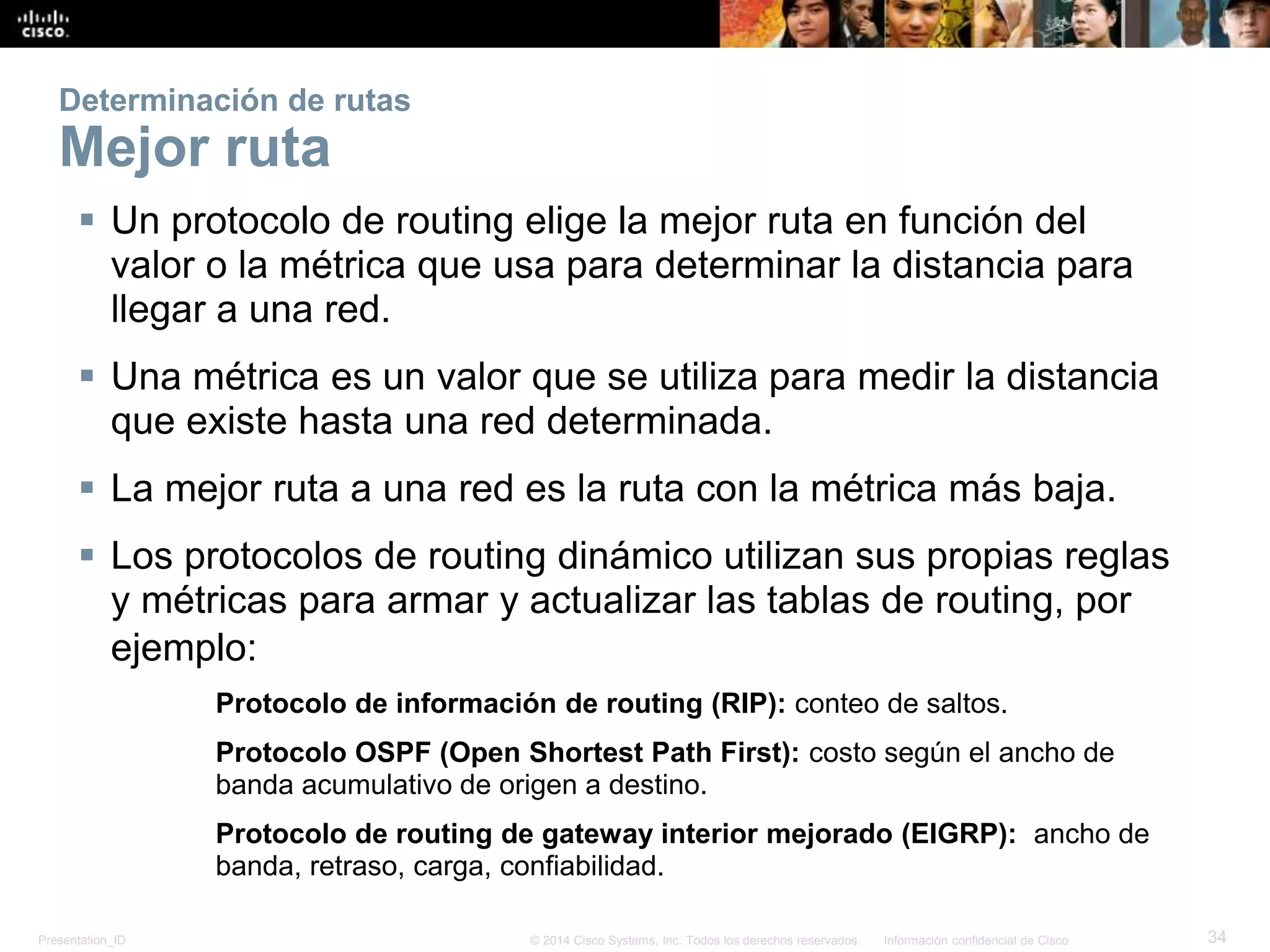 Presentation_ID 34© 2014 Cisco Systems, Inc. Todos los derechos reservados. Información confidencial de Cisco
Determinación de rutas
Mejor ruta
 Un protocolo de routing elige la mejor ruta en función del
valor o la métrica que usa para determinar la distancia para
llegar a una red.
 Una métrica es un valor que se utiliza para medir la distancia
que existe hasta una red determinada.
 La mejor ruta a una red es la ruta con la métrica más baja.
 Los protocolos de routing dinámico utilizan sus propias reglas
y métricas para armar y actualizar las tablas de routing, por
ejemplo:
Protocolo de información de routing (RIP): conteo de saltos.
Protocolo OSPF (Open Shortest Path First): costo según el ancho de
banda acumulativo de origen a destino.
Protocolo de routing de gateway interior mejorado (EIGRP): ancho de
banda, retraso, carga, confiabilidad.
 