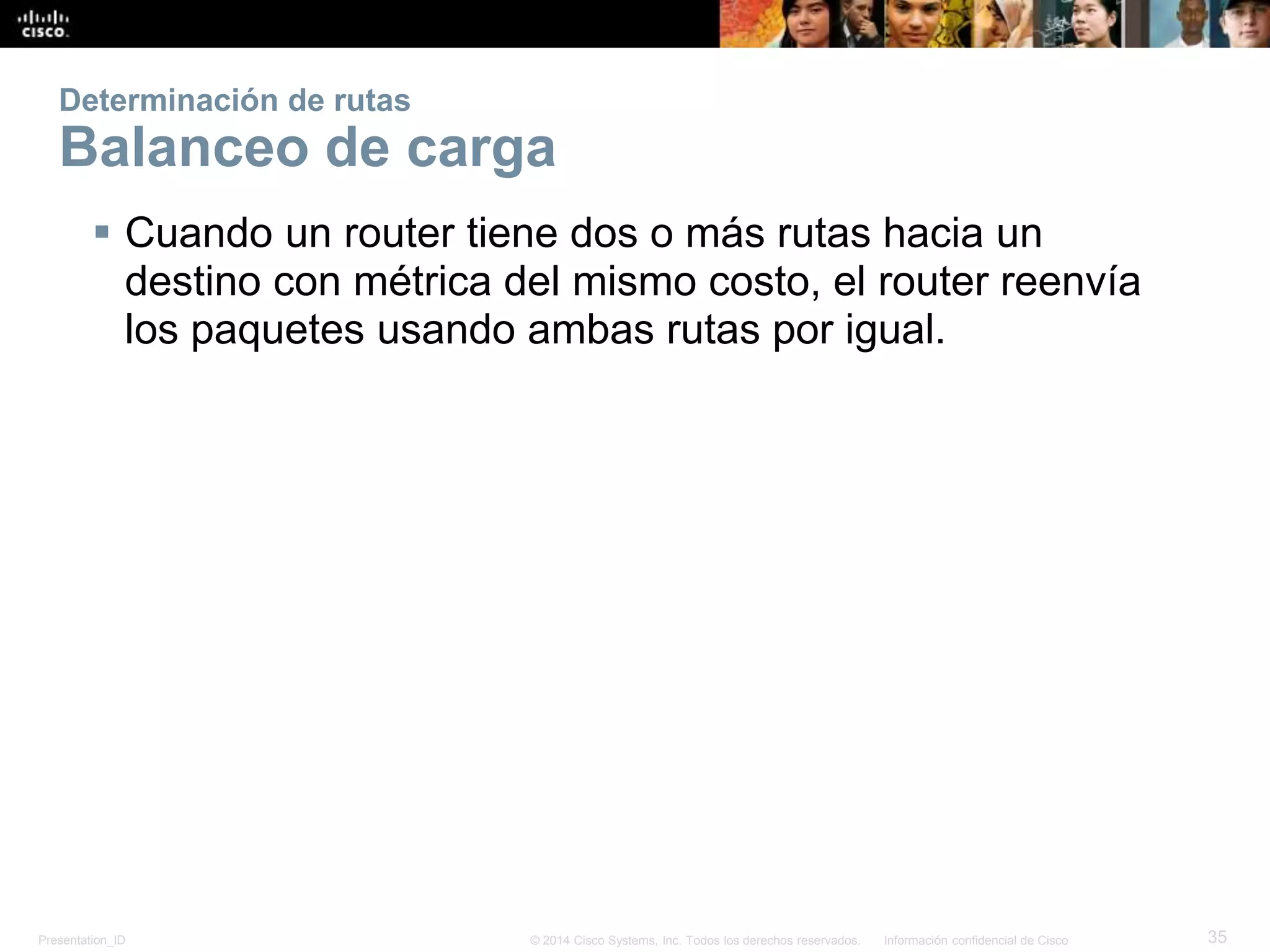 Presentation_ID 35© 2014 Cisco Systems, Inc. Todos los derechos reservados. Información confidencial de Cisco
Determinación de rutas
Balanceo de carga
 Cuando un router tiene dos o más rutas hacia un
destino con métrica del mismo costo, el router reenvía
los paquetes usando ambas rutas por igual.
 