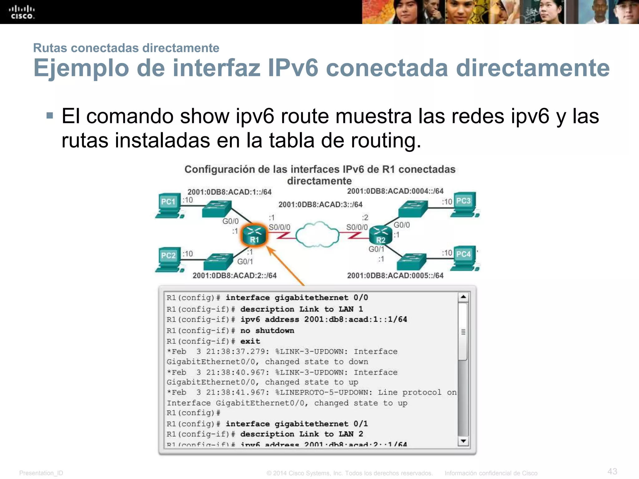 Presentation_ID 43© 2014 Cisco Systems, Inc. Todos los derechos reservados. Información confidencial de Cisco
Rutas conectadas directamente
Ejemplo de interfaz IPv6 conectada directamente
 El comando show ipv6 route muestra las redes ipv6 y las
rutas instaladas en la tabla de routing.
 