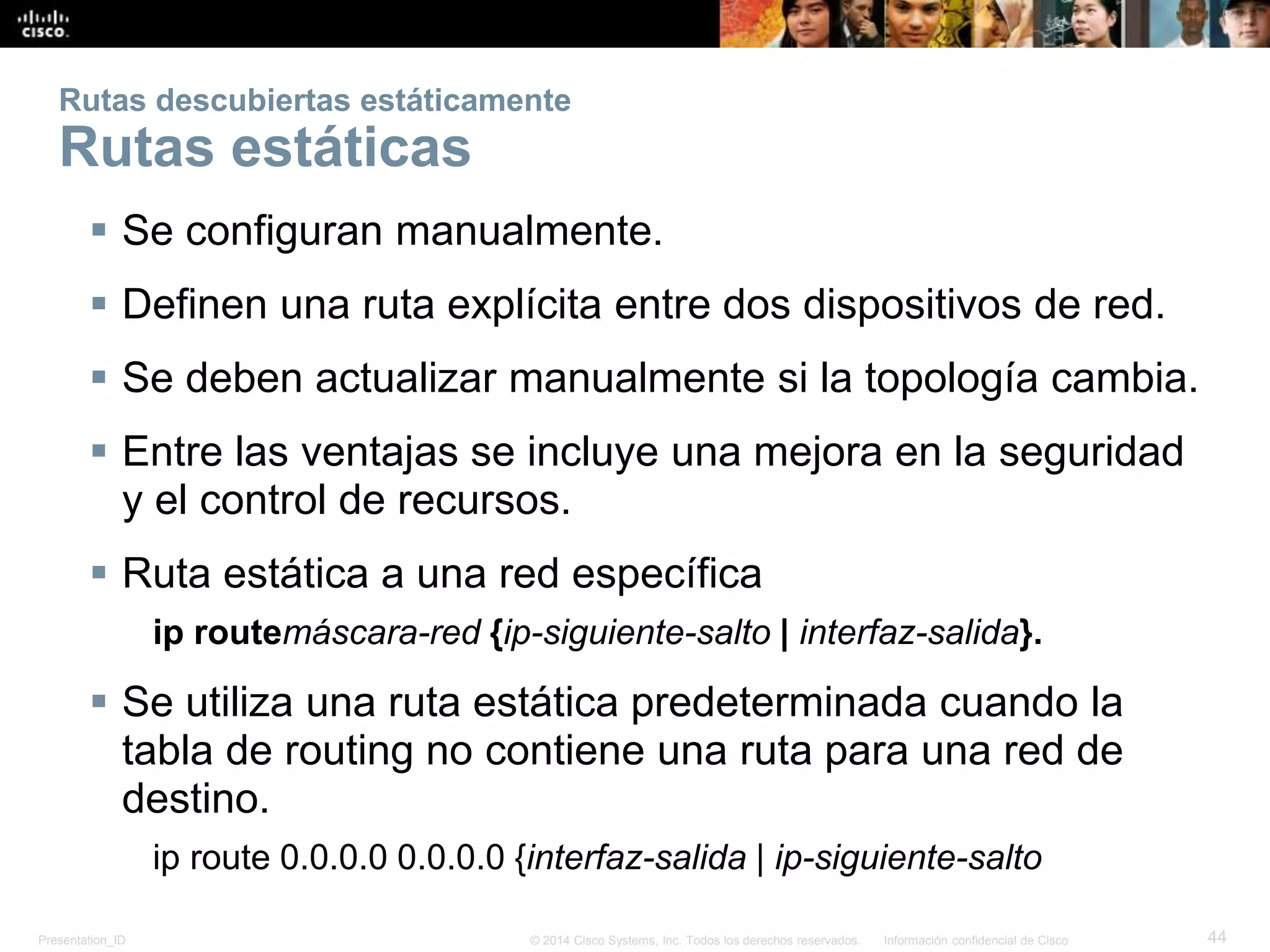 Presentation_ID 44© 2014 Cisco Systems, Inc. Todos los derechos reservados. Información confidencial de Cisco
Rutas descubiertas estáticamente
Rutas estáticas
 Se configuran manualmente.
 Definen una ruta explícita entre dos dispositivos de red.
 Se deben actualizar manualmente si la topología cambia.
 Entre las ventajas se incluye una mejora en la seguridad
y el control de recursos.
 Ruta estática a una red específica
ip routemáscara-red {ip-siguiente-salto | interfaz-salida}.
 Se utiliza una ruta estática predeterminada cuando la
tabla de routing no contiene una ruta para una red de
destino.
ip route 0.0.0.0 0.0.0.0 {interfaz-salida | ip-siguiente-salto
 