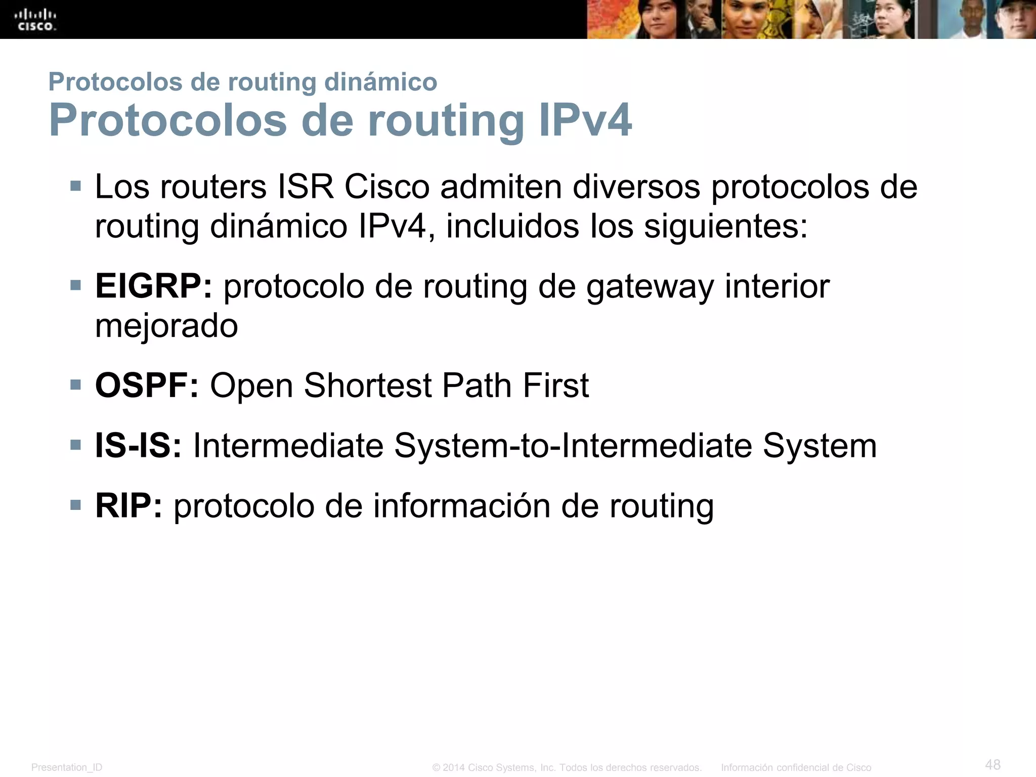 Presentation_ID 48© 2014 Cisco Systems, Inc. Todos los derechos reservados. Información confidencial de Cisco
Protocolos de routing dinámico
Protocolos de routing IPv4
 Los routers ISR Cisco admiten diversos protocolos de
routing dinámico IPv4, incluidos los siguientes:
 EIGRP: protocolo de routing de gateway interior
mejorado
 OSPF: Open Shortest Path First
 IS-IS: Intermediate System-to-Intermediate System
 RIP: protocolo de información de routing
 