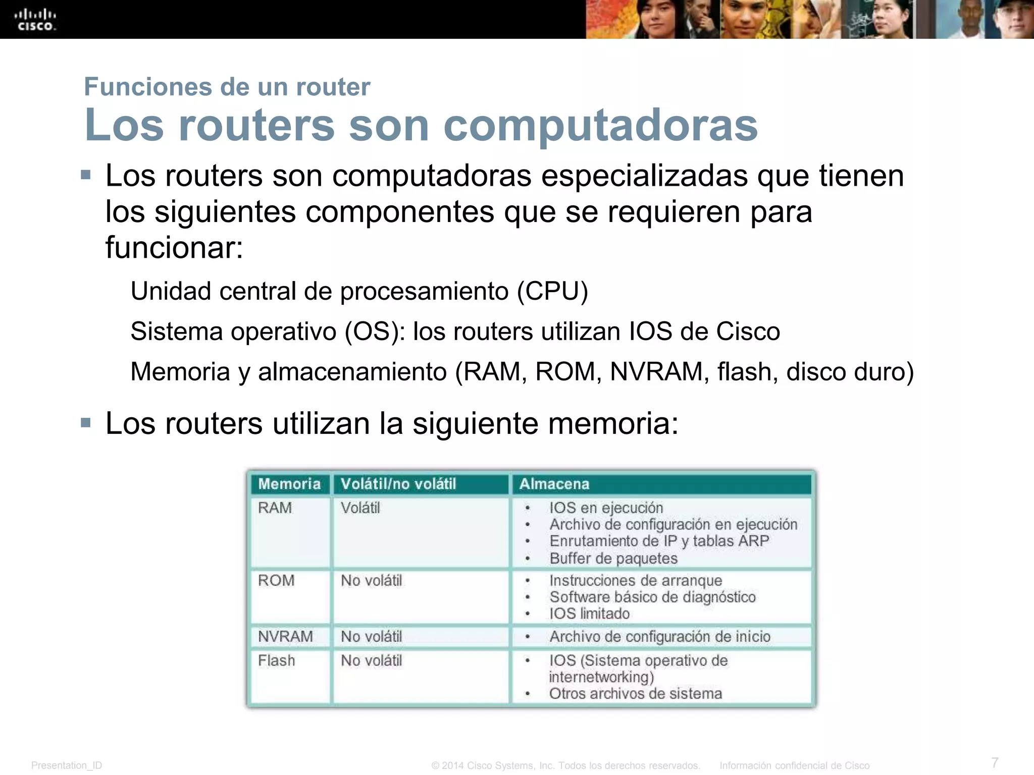 Presentation_ID 7© 2014 Cisco Systems, Inc. Todos los derechos reservados. Información confidencial de Cisco
 Los routers son computadoras especializadas que tienen
los siguientes componentes que se requieren para
funcionar:
Unidad central de procesamiento (CPU)
Sistema operativo (OS): los routers utilizan IOS de Cisco
Memoria y almacenamiento (RAM, ROM, NVRAM, flash, disco duro)
 Los routers utilizan la siguiente memoria:
Funciones de un router
Los routers son computadoras
 