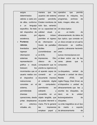 3
asigna
determinados
valores a cada uno
de ellos, conforme
a un lenguaje
específico. Se trata
del dispositivo de
entrada por
excelencia.
 Punteros o
ratones.
Inventados para
ingresar
información a
sistemas de
representación
gráfica o visual,
traducen los
movimientos que el
usuario realiza con
el dispositivo a
instrucciones
concretas en el
sistema,
permitiéndole
diversas
operaciones, desde
pintar, desplazarse
en entornos
virtuales, etc.
manera que los
usuarios del sistema
puedan percibirla.
Existen monitores de
todo tipo, variando
en su capacidad de
calidad visual, y
algunos incluso
permiten el ingreso
de información a
través de pantallas
táctiles
(convirtiéndose así
en E/S).
Impresoras. Otro
clásico de la
computación que no
pierde su vigencia es
el aparato capaz de
convertir en un
documento impreso
el contenido digital
del computador,
permitiendo así
extraerlo y
convertirlo en un
objeto tangible, que
se puede intervenir a
mano. Por lo general
las impresoras
emplean papel y
operativo que permite
arrancar la máquina, los
programas, archivos de
texto, imagen, vídeo, etc.
Un disco óptico:
es un medio de
almacenamiento de datos de
tipo óptico, que consiste en
un disco circular en el cual la
información se codifica,
guarda y almacena haciendo
unos
surcos microscópicos con
un láser sobre una de las
caras planas que lo
componen.
La disquetera, unidad de
disquete o unidad de disco
flexible (FDD, del
inglés Floppy Disk Drive) es
el dispositivo o unidad de
almacenamiento que lee y
escribe los disquetes, es
decir, es la unidad
lectora/grabadora de
disquetes.
La cinta magnética es un tipo
de medio o soporte
de almacenamiento de
 