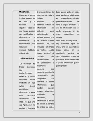 4
 Micrófonos.
Capturan el sonido
(ondas sonoras en
el aire) y lo
traducen a
impulsos eléctricos
que luego pueden
ser codificados y
almacenados, o
transmitidos y
reproducidos para
recuperar el
mensaje hablado,
música, etc.
Unidades de CD:
La invención del
Disco Compacto
(del
inglés Compact
Disk o CD), piezas
redondas leídas
mediante un rayo
óptico (láser),
permitieron
almacenar y sobre
todo recuperar
información de
ellos, ya que una
vez “grabados” no
podían ni borrarse
diversos sistemas de
inyección de tinta o
de láser.
Parlantes. Los
parlantes extraen la
información del
sistema, pero
traduciéndola a
señales sonoras que
los usuarios pueden
escuchar. Así, los
impulsos eléctricos
se vuelven sonido
(ondas sonoras) al
contrario del
funcionamiento de
los grabadores o
micrófonos.
Módems. Los
módems permiten la
comunicación del
computador con
sistemas o redes
informáticas que
pueden superar
grandes distancias,
emitiendo (y
recibiendo)
información a través
de cables o bandas
de ondas de radio.
datos que se graba en pistas
sobre una banda plástica con
un material magnetizado,
generalmente óxido de
hierro o algún cromato. El
tipo de información que se
puede almacenar en las
cintas magnéticas es
variado,
como vídeo, audio y datos.
Hay diferentes tipos de
cintas, tanto en sus medidas
físicas como en su
constitución química, así
como diferentes formatos de
grabación, especializados en
el tipo de información que se
quiere grabar.
 