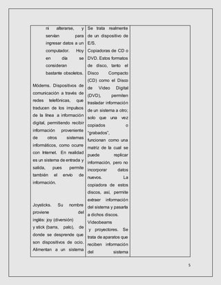 5
ni alterarse, y
servían para
ingresar datos a un
computador. Hoy
en día se
consideran
bastante obsoletos.
Módems. Dispositivos de
comunicación a través de
redes telefónicas, que
traducen de los impulsos
de la línea a información
digital, permitiendo recibir
información proveniente
de otros sistemas
informáticos, como ocurre
con Internet. En realidad
es un sistema de entrada y
salida, pues permite
también el envío de
información.
Joysticks. Su nombre
proviene del
inglés: joy (diversión)
y stick (barra, palo), de
donde se desprende que
son dispositivos de ocio.
Alimentan a un sistema
Se trata realmente
de un dispositivo de
E/S.
Copiadoras de CD o
DVD. Estos formatos
de disco, tanto el
Disco Compacto
(CD) como el Disco
de Video Digital
(DVD), permiten
trasladar información
de un sistema a otro;
solo que una vez
copiados o
“grabados”,
funcionan como una
matriz de la cual se
puede replicar
información, pero no
incorporar datos
nuevos. La
copiadora de estos
discos, así, permite
extraer información
del sistema y pasarla
a dichos discos.
Videobeams
y proyectores. Se
trata de aparatos que
reciben información
del sistema
 
