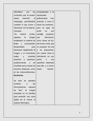 6
informático con los
comandos que el usuario
desea transmitir al
videojuego, permitiéndole
controlar lo que ocurre o
interactuar con el sistema.
Cámaras:
De manera similar,
capturan la imagen
empleando un sistema de
lentes y componentes
fotosensibles, para
almacenar digitalmente la
imagen y el movimiento
reales y poderlos
transmitir o reproducir
posteriormente, o de
inmediato pero a través de
enormes distancias, como
en las videoconferencias.
Escáneres:
Se trata de aparatos
similares a las
fotocopiadoras, capaces
de “leer” la imagen
dispuesta en su bandeja
para transmitir una copia
digital de la misma al
sistema Informático.
computarizado y la
representan
gráficamente, muy
parecido a como lo
hacen los monitores,
pero en lugar de
emitir en una
pantalla, proyectan
esa información
como haces de luz,
del mismo modo que
un proyector de cine
o de diapositivas.
Así, puede verse la
información en una
pared o una
superficie destinada
para ello, y a mucho
mayor tamaño.
 