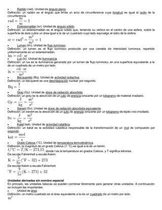  Radián (rad). Unidad de ángulo plano.
Definición: un radián es el ángulo que limita un arco de circunferencia cuya longitud es igual al radio de la
circunferencia.
 Estereorradián (sr). Unidad de ángulo sólido.
Definición: un estereorradián es el ángulo sólido que, teniendo su vértice en el centro de una esfera, sobre la
superficie de ésta cubre un área igual a la de un cuadrado cuyo lado equivalga al radio de la esfera.
 Lumen (lm). Unidad de flujo luminoso.
Definición: un lumen es el flujo luminoso producido por una candela de intensidad luminosa, repartida
uniformemente en un estereorradián.
 Lux (lx). Unidad de iluminancia.
Definición: un lux es la iluminancia generada por un lumen de flujo luminoso, en una superficie equivalente a la
de un cuadrado de un metro por lado.
 Becquerelio (Bq). Unidad de actividad radiactiva.
Definición: un becquerel es una desintegración nuclear por segundo.
 Gray (Gy). Unidad de dosis de radiación absorbida.
Definición: un gray es la absorción de un julio de energía ionizante por un kilogramo de material irradiado.
 Sievert (Sv). Unidad de dosis de radiación absorbida equivalente.
Definición: un sievert es la absorción de un julio de energía ionizante por un kilogramo de tejido vivo irradiado.
 Katal (kat). Unidad de actividad catalítica.
Definición: un katal es la actividad catalítica responsable de la transformación de un mol de compuesto por
segundo.
 Grado Celsius (°C). Unidad de temperatura termodinámica.
Definición: la magnitud de un grado Celsius (1 °C) es igual a la de un kelvin.
, donde t es la temperatura en grados Celsius, y T significa kélvines.
De escala Fahrenheit a escala Kelvin:
De escala Kelvin a escala Fahrenheit:
Unidades derivadas sin nombre especial
En principio, las unidades básicas se pueden combinar libremente para generar otras unidades. A continuación
se incluyen las importantes.
 Unidad de área.
Definición: un metro cuadrado es el área equivalente a la de un cuadrado de un metro por lado.
 