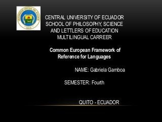 CENTRAL UNIVERSITY OF ECUADOR
SCHOOL OF PHILOSOPHY, SCIENCE
AND LETTLERS OF EDUCATION
MULTILINGUAL CARREER
Common European Framework of
Reference for Languages
NAME: Gabriela Gamboa
SEMESTER: Fourth
QUITO - ECUADOR
 