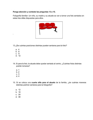 Ponga atención y conteste las preguntas 13 a 15.
Fotografía familiar: Un niño, su madre y su abuela se van a tomar una foto sentados en
estas tres sillas dispuestas para ellos.
.
13 ¿De cuántas posiciones distintas pueden sentarse para la foto?
a. 4
b. 6
c. 9
d. 12
14. Si para la foto, la abuela debe quedar sentada al centro, ¿Cuántas fotos distintas
podrán tomarse?
a. 1
b. 2
c. 3
d. 4
15. Si se coloca una cuarta silla para el abuelo de la familia, ¿de cuántas maneras
distintas podrían sentarse para la fotografía?
a. 12
b. 18
c. 24
d. 48
 
 