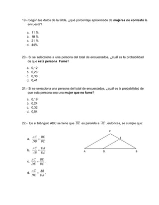 19.- Según los datos de la tabla, ¿qué porcentaje aproximado de mujeres no contestó la
encuesta?
a. 11 %
b. 18 %
c. 21 %
d. 44%
20.- Si se selecciona a una persona del total de encuestados, ¿cuál es la probabilidad
de que esta persona Fume?
a. 0,12
b. 0,23
c. 0,38
d. 0,41
21.- Si se selecciona una persona del total de encuestados, ¿cuál es la probabilidad de
que esta persona sea una mujer que no fume?
a. 0,19
b. 0,24
c. 0,32
d. 0,54
22.- En el triángulo ABC se tiene que DE es paralela a AC , entonces, se cumple que:
a.
BC
BE
DB
AC

b.
DE
DB
AB
AC

c.
BC
BE
DE
AC
 .
d.
DB
AB
DE
AC
 .
A  B
C
D 
E 
 