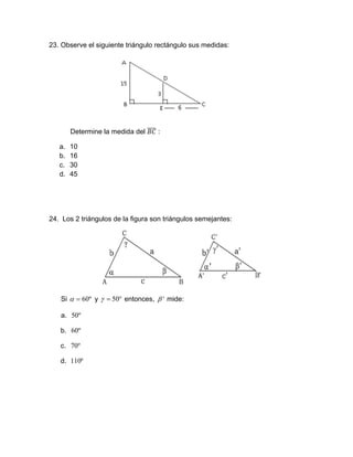 23. Observe el siguiente triángulo rectángulo sus medidas:
Determine la medida del :
a. 10
b. 16
c. 30
d. 45
24. Los 2 triángulos de la figura son triángulos semejantes:
Si º60 y  50 entonces, ' mide:
a. º50
b. º60
c. º70
d. º110
 