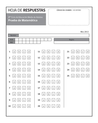 HOJA DE RESPUESTAS
Prueba de Matemática
Mes 2013
2do
Ciclo de Educación Media de Adultos
Nombre
RUN -
RBD -
Región
CÓDIGO DEL EXAMEN / USO INTERNO
1 a b c d
2 a b c d
3 a b c d
4 a b c d
5 a b c d
6 a b c d
7 a b c d
8 a b c d
9 a b c d
10 a b c d
11 a b c d
12 a b c d
13 a b c d
14 a b c d
15 a b c d
16 a b c d
17 a b c d
18 a b c d
19 a b c d
20 a b c d
21 a b c d
22 a b c d
23 a b c d
24 a b c d
25 a b c d
 