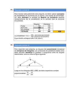21.- Respuesta correcta: b
 
Para resolver adecuadamente esta pregunta, se deben aplicar conceptos
de probabilidad de ocurrencia de un evento y de manejo de porcentajes.
Ud. debe distinguir la cantidad de Mujeres no fumadoras pasando
necesariamente por la completación de la cantidad total de personas
encuestadas.
Mujeres Hombres
Fuma 120 140
No Fuma 150 100
No contesta 70 40
TOTALES 340 280 620
La probabilidad
	150					 	 	
620			 	 	
Cuya división entrega el valor 0,24, letra b.
 
 
22.- Respuesta correcta: d
 
Para responder esta pregunta, se requiere del conocimiento conceptual
de semejanza de triángulos. Las condiciones de paralelismo dadas como
datos permiten identificar la igualdad o congruencia entre los ángulos
relacionados, como lo indica la figura siguiente:
 
Luego en los triángulos ABC y DBE, los lados respectivos cumplen
proporcionalidad.
DB
AB
DE
AC
 .
 
 
 
 
 
   
 