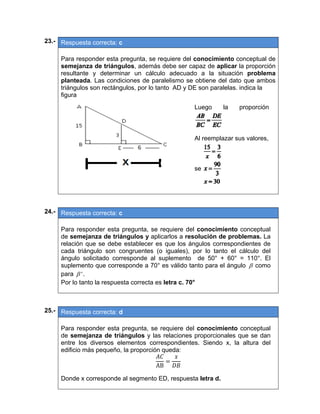 23.- Respuesta correcta: c
 
Para responder esta pregunta, se requiere del conocimiento conceptual de
semejanza de triángulos, además debe ser capaz de aplicar la proporción
resultante y determinar un cálculo adecuado a la situación problema
planteada. Las condiciones de paralelismo se obtiene del dato que ambos
triángulos son rectángulos, por lo tanto AD y DE son paralelas. indica la
figura
 
24.- Respuesta correcta: c
 
Para responder esta pregunta, se requiere del conocimiento conceptual
de semejanza de triángulos y aplicarlos a resolución de problemas. La
relación que se debe establecer es que los ángulos correspondientes de
cada triángulo son congruentes (o iguales), por lo tanto el cálculo del
ángulo solicitado corresponde al suplemento de 50° + 60° = 110°. El
suplemento que corresponde a 70° es válido tanto para el ángulo  como
para ' .
Por lo tanto la respuesta correcta es letra c. 70°
 
 
25.- Respuesta correcta: d
 
Para responder esta pregunta, se requiere del conocimiento conceptual
de semejanza de triángulos y las relaciones proporcionales que se dan
entre los diversos elementos correspondientes. Siendo x, la altura del
edificio más pequeño, la proporción queda:
AB
Donde x corresponde al segmento ED, respuesta letra d.
 
Luego la proporción 
Al reemplazar sus valores,
se  
 