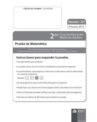 CÓDIGO DEL EXAMEN / USO INTERNO
Prueba de Matemática
Sistema Nacional de Evaluación y Certificación de Estudios
Coordinación Nacional de Normalización de Estudios - DEG- Ministerio de Educación de Chile
2do Ciclo de Educación
Media de Adultos
Instrucciones para responder la prueba:
•	Use lápiz grafito para contestar.
•	La prueba consta de una sección con preguntas y una hoja de respuestas.
•	Lea atentamente cada pregunta y seleccione la alternativa correcta. Marcándola
en la hoja de respuestas.
	 Ejemplo:
•	Si una pregunta le causa mucha dificultad, pase a la siguiente.
•	Puede hacer sus cálculos en la misma página. Utilice calculadora si es necesario.
•	Una vez finalizada la prueba verifique que haya contestado todas las preguntas.
•	Ud. tiene un máximo de 90 minutos para contestar la prueba.
a b c d
Proceso 2013
Decreto - 211
 