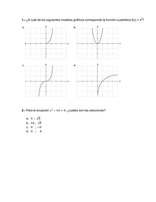 1.- ¿A cuál de los siguientes modelos gráficos corresponde la función cuadrática f(x) = x2
?
2.- Para la ecuación 64 0, ¿cuáles son las soluciones?
a. 0			;	√8
b. 64	;		√8							
c. 8				;	 8
d. 0				; 					8
 