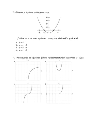 3.- Observe el siguiente gráfico y responda:
¿Cuál de las ecuaciones siguientes corresponde a la función graficada?
a.
b. - 3
c. - 6
d. - 9
4.- Indica cuál de los siguientes gráficos representa la función logarítmica )log(xy 
 
 
 
 