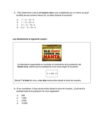 5.- Para determinar cuál es el número real x que multiplicado por sí mismo es igual
al doble de ese número menos 20, se debe resolver la ecuación:
a. 02022
 xx
b. 02022
 xx
c. 02022 2
 xx
d. 0202)2( 2
 xx
Lea atentamente el siguiente cuadro:
Un laboratorio especialista en controlar el crecimiento de la población del
Hanta virus, estimó que la cantidad de virus crece según la ecuación:
T 500 ⋅ 2
Siendo T el total de virus, x los días trascurridos desde la toma de muestra.
6.- Si se consideran 3 días transcurridos desde la toma de muestra, ¿Cuál será la
cantidad total de la población de virus registrada?
a. 508
b. 1.000
c. 4.000
d. 10.000
 
 
 
 
 